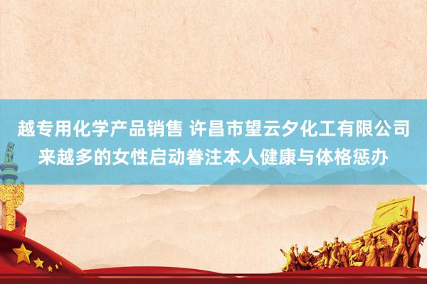 越专用化学产品销售 许昌市望云夕化工有限公司来越多的女性启动眷注本人健康与体格惩办