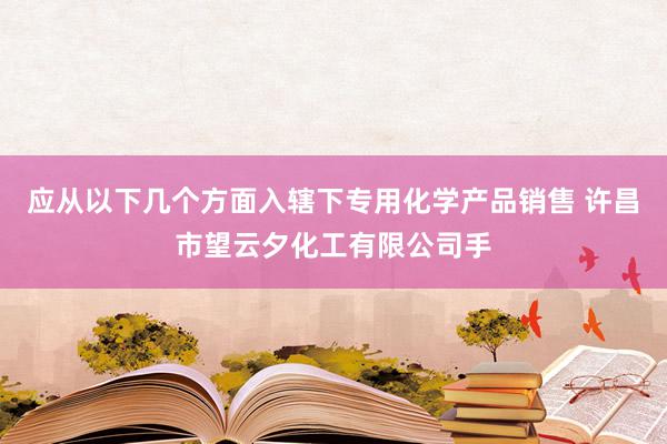 应从以下几个方面入辖下专用化学产品销售 许昌市望云夕化工有限公司手