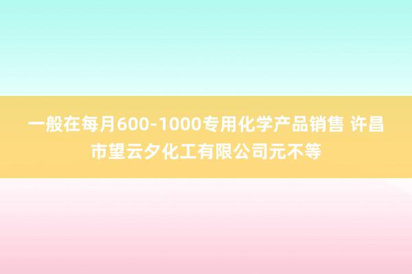 一般在每月600-1000专用化学产品销售 许昌市望云夕化工有限公司元不等