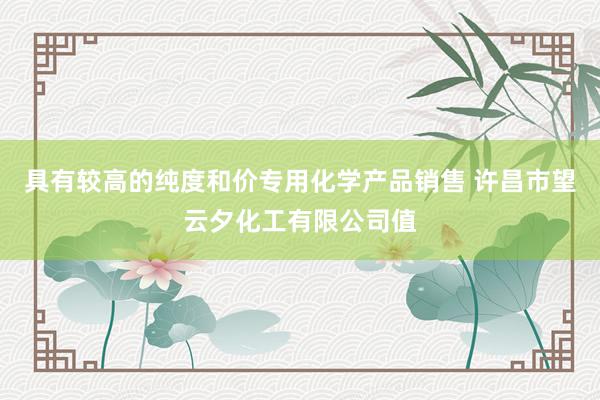 具有较高的纯度和价专用化学产品销售 许昌市望云夕化工有限公司值